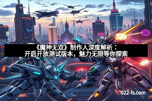 《魔神无双》制作人深度解析:开启开放测试版本,魅力无限等你探索